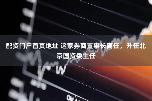 配资门户首页地址 这家券商董事长离任，升任北京国资委主任