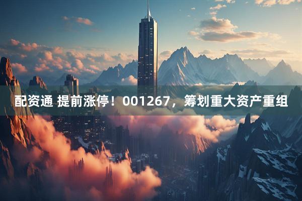 配资通 提前涨停！001267，筹划重大资产重组