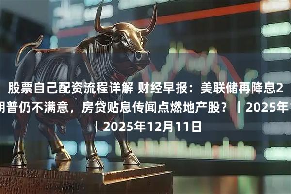 股票自己配资流程详解 财经早报：美联储再降息25基点特朗普仍不满意，房贷贴息传闻点燃地产股？丨2025年12月11日