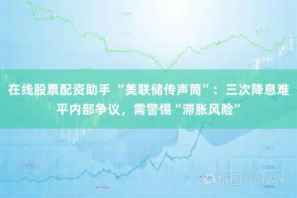在线股票配资助手 “美联储传声筒”：三次降息难平内部争议，需警惕“滞胀风险”