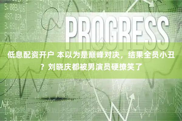 低息配资开户 本以为是巅峰对决，结果全员小丑？刘晓庆都被男演员硬撩笑了
