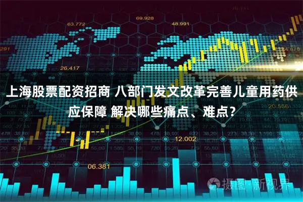 上海股票配资招商 八部门发文改革完善儿童用药供应保障 解决哪些痛点、难点？