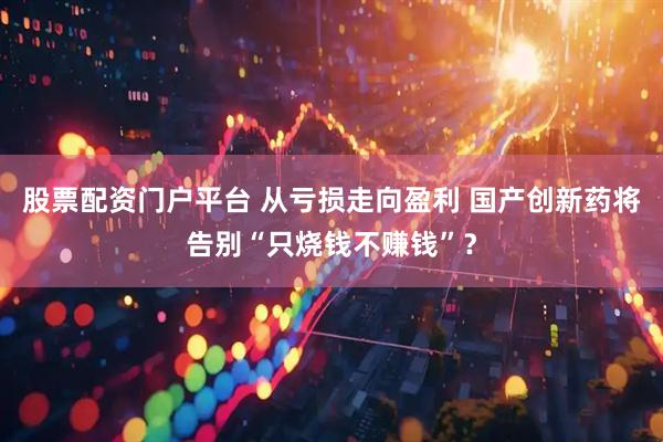 股票配资门户平台 从亏损走向盈利 国产创新药将告别“只烧钱不赚钱”？