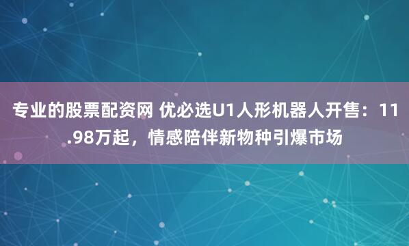 专业的股票配资网 优必选U1人形机器人开售：11.98万起，情感陪伴新物种引爆市场