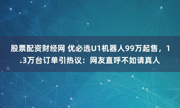 股票配资财经网 优必选U1机器人99万起售，1.3万台订单引热议：网友直呼不如请真人
