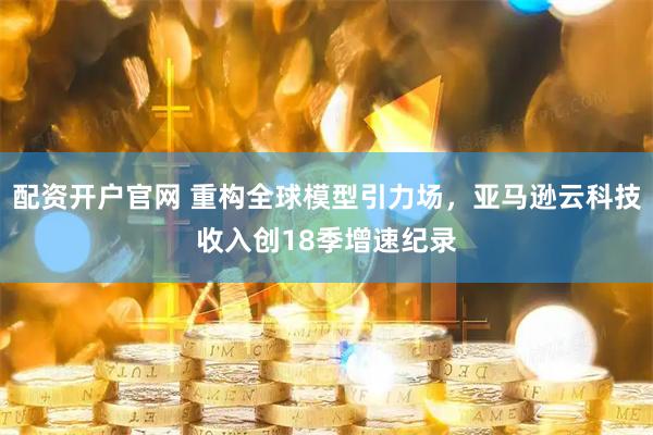 配资开户官网 重构全球模型引力场，亚马逊云科技收入创18季增速纪录